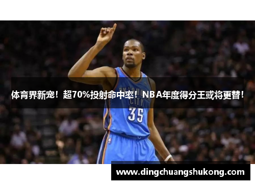 体育界新宠！超70%投射命中率！NBA年度得分王或将更替！